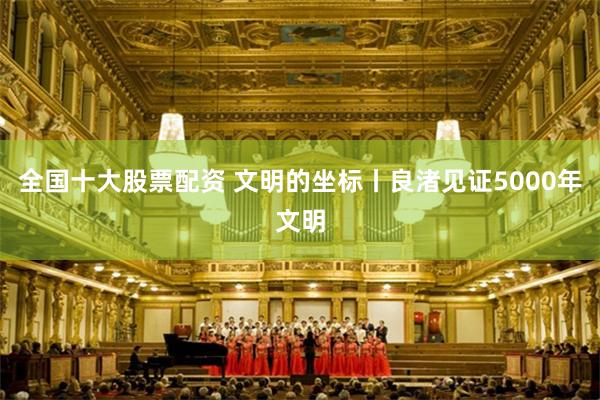 全国十大股票配资 文明的坐标丨良渚见证5000年文明