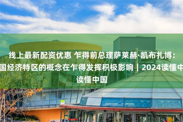 线上最新配资优惠 乍得前总理萨莱赫·凯布扎博：中国经济特区的概念在乍得发挥积极影响｜2024读懂中国