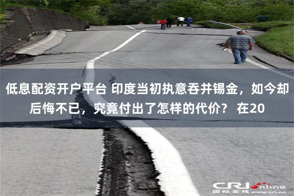 低息配资开户平台 印度当初执意吞并锡金，如今却后悔不已，究竟付出了怎样的代价？ 在20