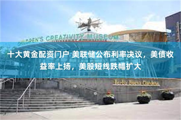 十大黄金配资门户 美联储公布利率决议，美债收益率上扬，美股短线跌幅扩大