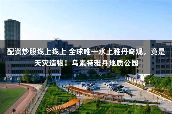 配资炒股线上线上 全球唯一水上雅丹奇观，竟是天灾造物！乌素特雅丹地质公园