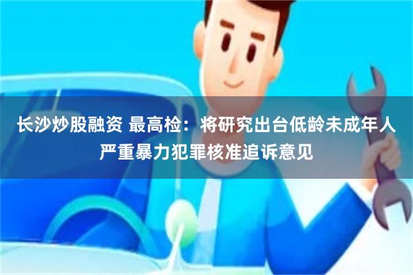 长沙炒股融资 最高检：将研究出台低龄未成年人严重暴力犯罪核准追诉意见