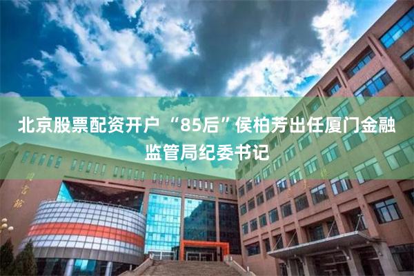 北京股票配资开户 “85后”侯柏芳出任厦门金融监管局纪委书记