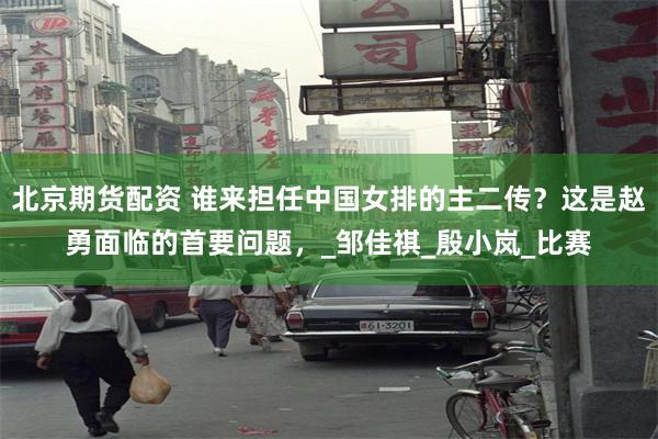 北京期货配资 谁来担任中国女排的主二传？这是赵勇面临的首要问题，_邹佳祺_殷小岚_比赛