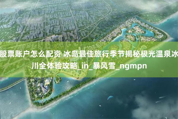 股票账户怎么配资 冰岛最佳旅行季节揭秘极光温泉冰川全体验攻略_in_暴风雪_ngmpn