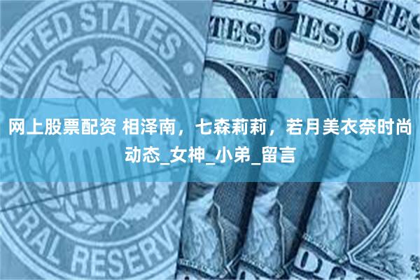 网上股票配资 相泽南，七森莉莉，若月美衣奈时尚动态_女神_小弟_留言