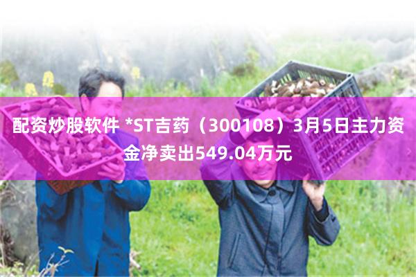 配资炒股软件 *ST吉药（300108）3月5日主力资金净卖出549.04万元
