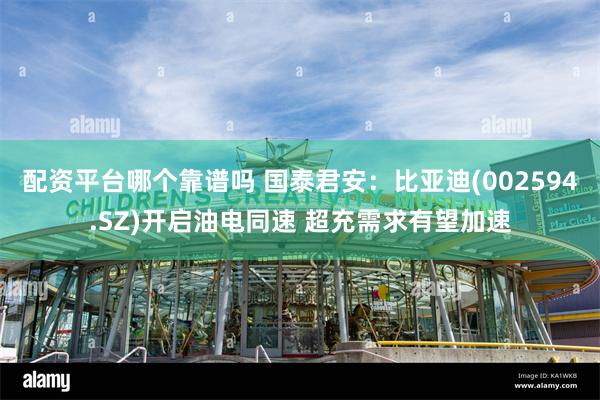 配资平台哪个靠谱吗 国泰君安：比亚迪(002594.SZ)开启油电同速 超充需求有望加速