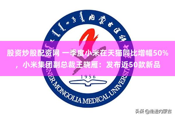 股资炒股配资网 一季度小米在天猫同比增幅50%，小米集团副总裁王晓雁：发布近50款新品