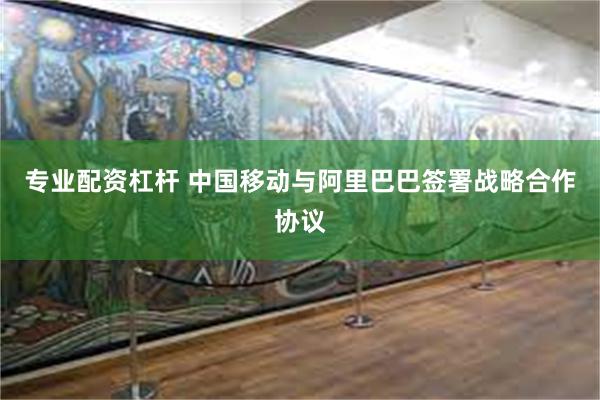 专业配资杠杆 中国移动与阿里巴巴签署战略合作协议