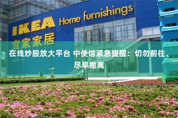 在线炒股放大平台 中使馆紧急提醒：切勿前往、尽早撤离