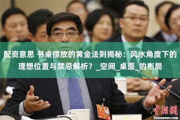 配资意思 书桌摆放的黄金法则揭秘：风水角度下的理想位置与禁忌解析？_空间_桌面_的布局