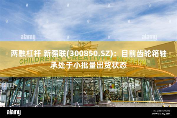 两融杠杆 新强联(300850.SZ)：目前齿轮箱轴承处于小批量出货状态