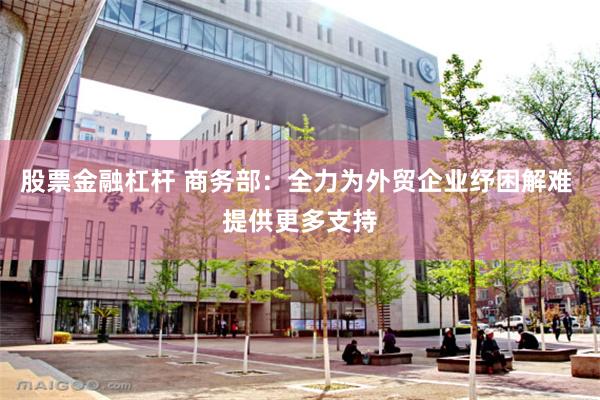股票金融杠杆 商务部：全力为外贸企业纾困解难 提供更多支持