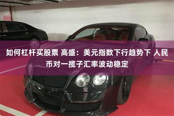 如何杠杆买股票 高盛:美元指数下行趋势下 人民币对一揽子汇率波动稳定
