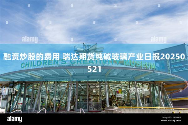 融资炒股的费用 瑞达期货纯碱玻璃产业日报20250521