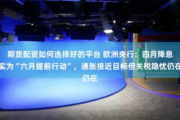 期货配资如何选择好的平台 欧洲央行：四月降息实为“六月提前行动”，通胀接近目标但关税隐忧仍在