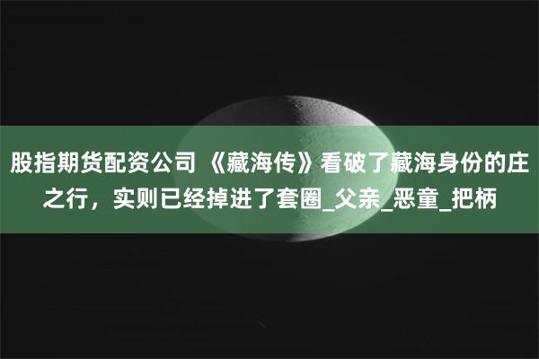 股指期货配资公司 《藏海传》看破了藏海身份的庄之行，实则已经掉进了套圈_父亲_恶童_把柄