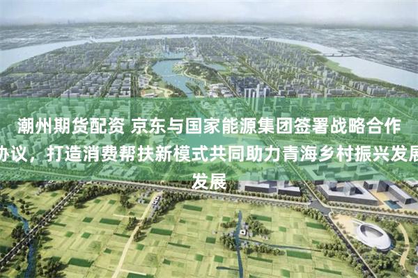 潮州期货配资 京东与国家能源集团签署战略合作协议，打造消费帮扶新模式共同助力青海乡村振兴发展
