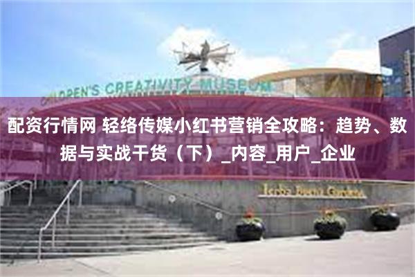 配资行情网 轻络传媒小红书营销全攻略：趋势、数据与实战干货（下）_内容_用户_企业