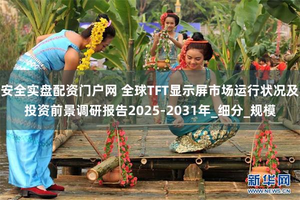 安全实盘配资门户网 全球TFT显示屏市场运行状况及投资前景调研报告2025-2031年_细分_规模