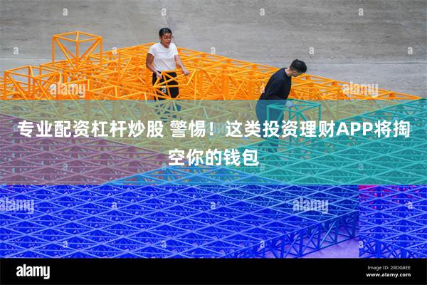 专业配资杠杆炒股 警惕！这类投资理财APP将掏空你的钱包
