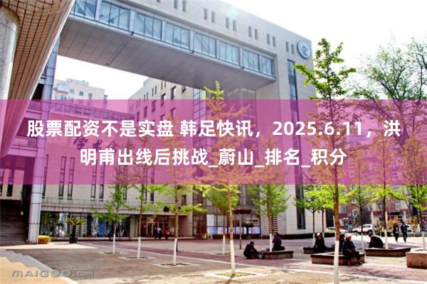股票配资不是实盘 韩足快讯，2025.6.11，洪明甫出线后挑战_蔚山_排名_积分