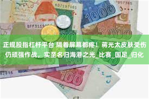 正规股指杠杆平台 隔着屏幕都疼！蒋光太皮肤受伤仍顽强作战，实至名归海港之光_比赛_国足_归化