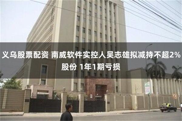 义乌股票配资 南威软件实控人吴志雄拟减持不超2%股份 1年1期亏损