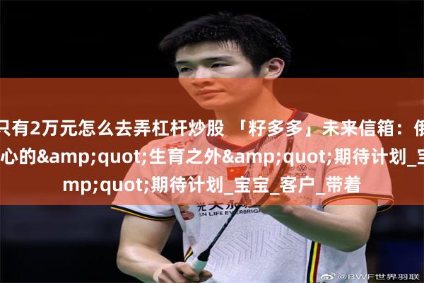只有2万元怎么去弄杠杆炒股 「籽多多」未来信箱：俄罗斯MC生殖中心的&quot;生育之外&quot;期待计划_宝宝_客户_带着