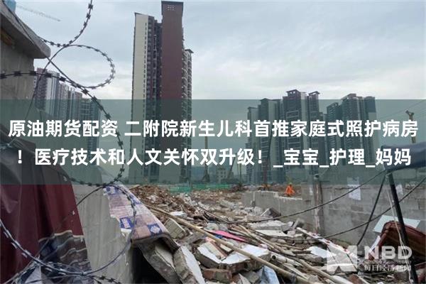 原油期货配资 二附院新生儿科首推家庭式照护病房！医疗技术和人文关怀双升级！_宝宝_护理_妈妈