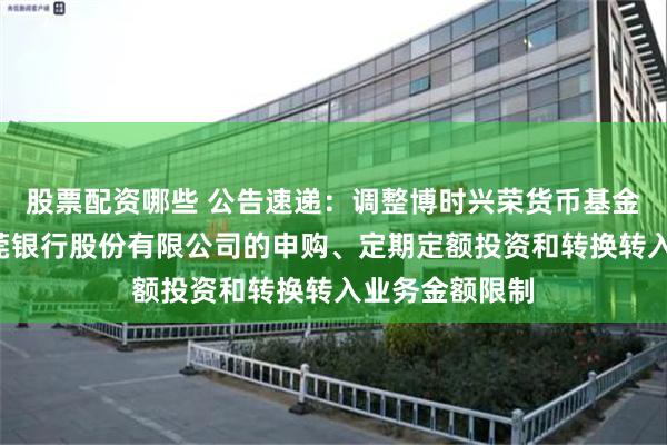 股票配资哪些 公告速递：调整博时兴荣货币基金B类份额在东莞银行股份有限公司的申购、定期定额投资和转换转入业务金额限制