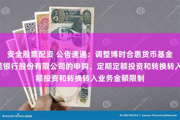安全股票配资 公告速递：调整博时合惠货币基金B类份额在东莞银行股份有限公司的申购、定期定额投资和转换转入业务金额限制