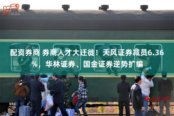 配资券商 券商人才大迁徙！天风证券减员6.36%，华林证券、国金证券逆势扩编