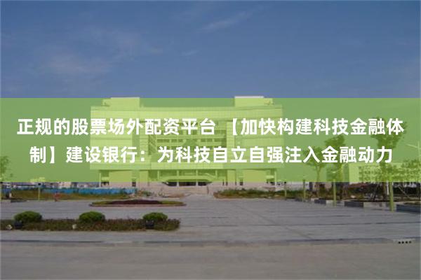 正规的股票场外配资平台 【加快构建科技金融体制】建设银行：为科技自立自强注入金融动力