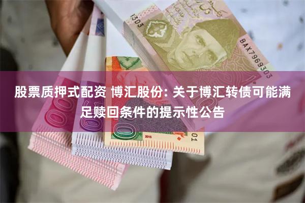 股票质押式配资 博汇股份: 关于博汇转债可能满足赎回条件的提示性公告
