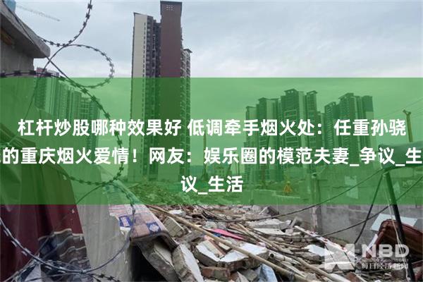 杠杆炒股哪种效果好 低调牵手烟火处：任重孙骁骁的重庆烟火爱情！网友：娱乐圈的模范夫妻_争议_生活
