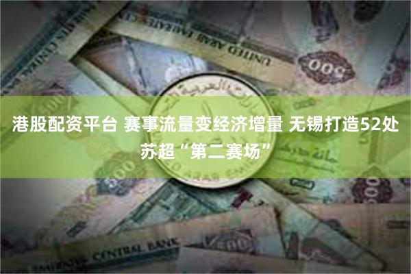 港股配资平台 赛事流量变经济增量 无锡打造52处苏超“第二赛场”