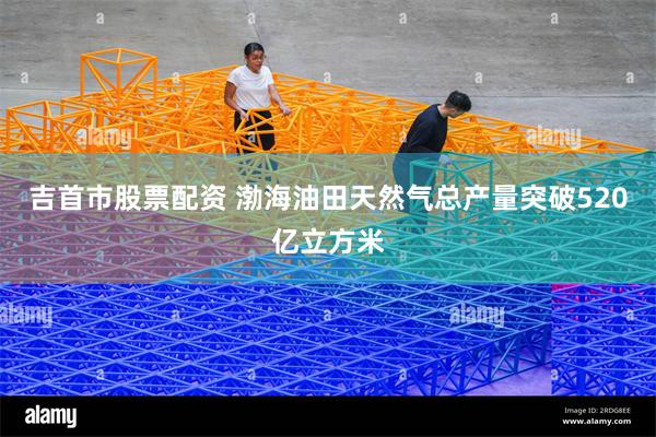 吉首市股票配资 渤海油田天然气总产量突破520亿立方米