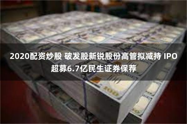 2020配资炒股 破发股新锐股份高管拟减持 IPO超募6.7亿民生证券保荐