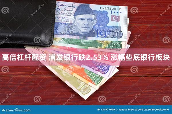 高倍杠杆配资 浦发银行跌2.53% 涨幅垫底银行板块