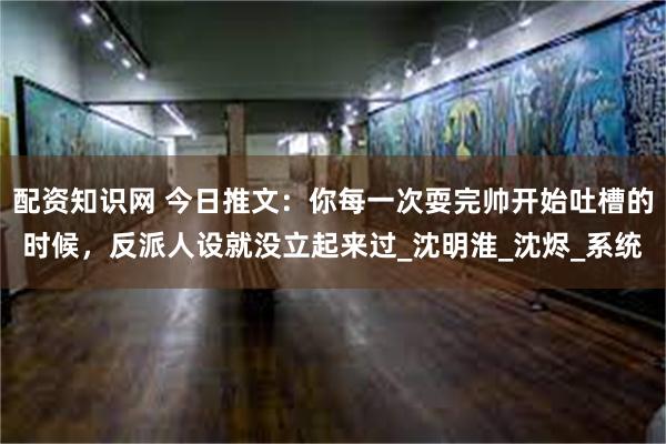 配资知识网 今日推文：你每一次耍完帅开始吐槽的时候，反派人设就没立起来过_沈明淮_沈烬_系统