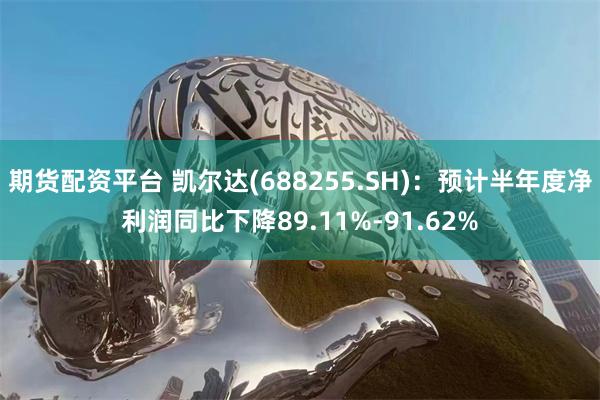 期货配资平台 凯尔达(688255.SH)：预计半年度净利润同比下降89.11%-91.62%