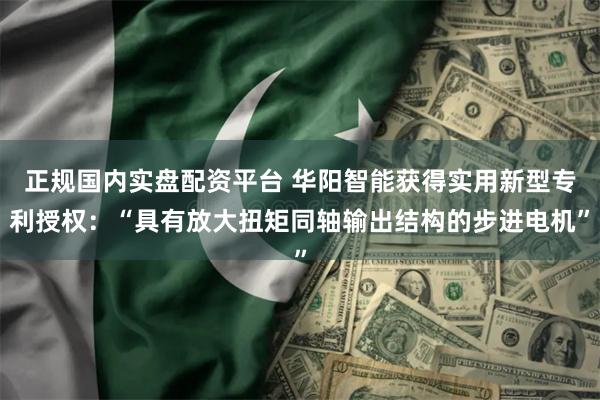 正规国内实盘配资平台 华阳智能获得实用新型专利授权：“具有放大扭矩同轴输出结构的步进电机”
