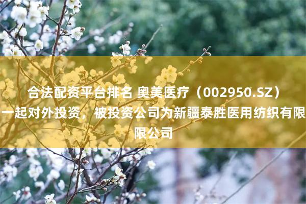 合法配资平台排名 奥美医疗（002950.SZ）新增一起对外投资，被投资公司为新疆泰胜医用纺织有限公司
