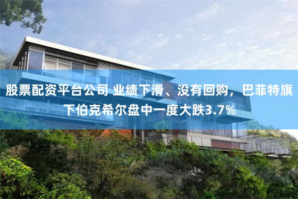 股票配资平台公司 业绩下滑、没有回购，巴菲特旗下伯克希尔盘中一度大跌3.7%