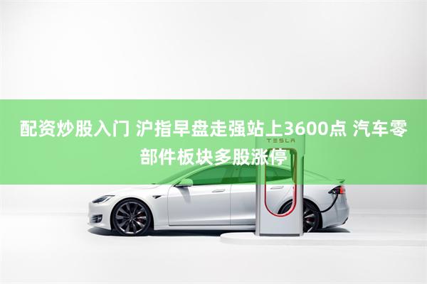 配资炒股入门 沪指早盘走强站上3600点 汽车零部件板块多股涨停