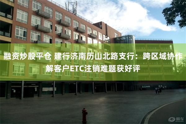 融资炒股平仓 建行济南历山北路支行：跨区域协作解客户ETC注销难题获好评