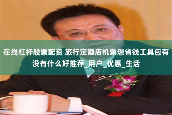 在线杠杆股票配资 旅行定酒店机票想省钱工具包有没有什么好推荐_用户_优惠_生活