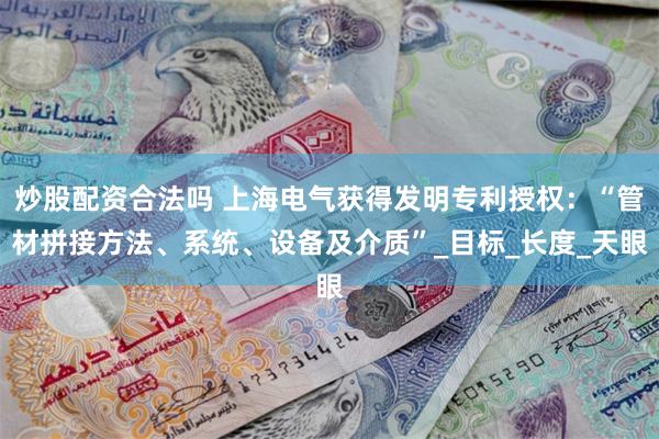 炒股配资合法吗 上海电气获得发明专利授权：“管材拼接方法、系统、设备及介质”_目标_长度_天眼